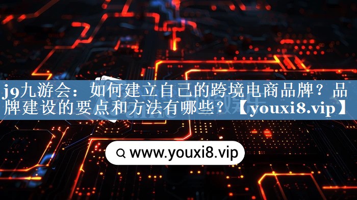 如何建立自己的跨境電商品牌？品牌建設(shè)的要點(diǎn)和方法有哪些？