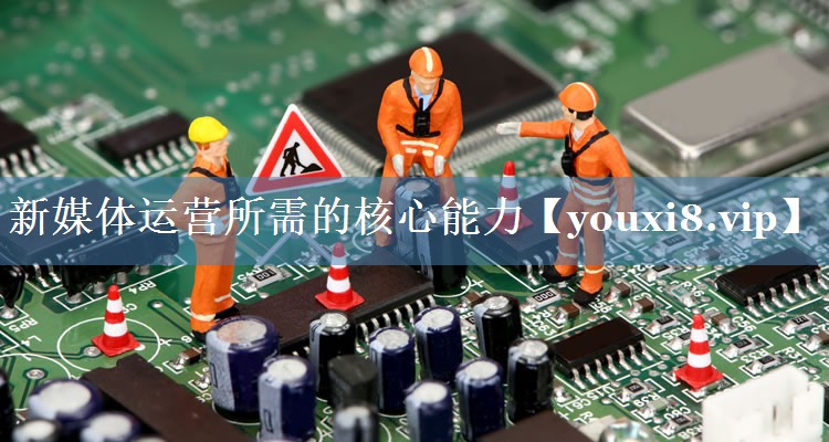新媒體運(yùn)營(yíng)所需的核心能力